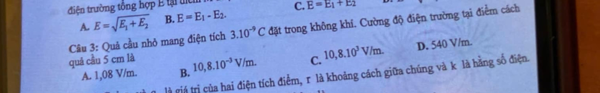 điện trường tổng hợp E tại ti
A. E=sqrt(E_1)+E_2 B. E=E_1-E_2. C. E=E_1+E_2
Câu 3: Quả cầu nhỏ mang điện tích 3.10^(-9)C đặt trong không khí. Cường độ điện trường tại điểm cách
quả cầu 5 cm là C. 10,8.10^3V/m. D. 540 V/m
A. 1,08 V/m. B. 10,8.10^(-3)V/m. 
là giá trị của hai điện tích điểm, r là khoảng cách giữa chúng và k là hằng số điện.