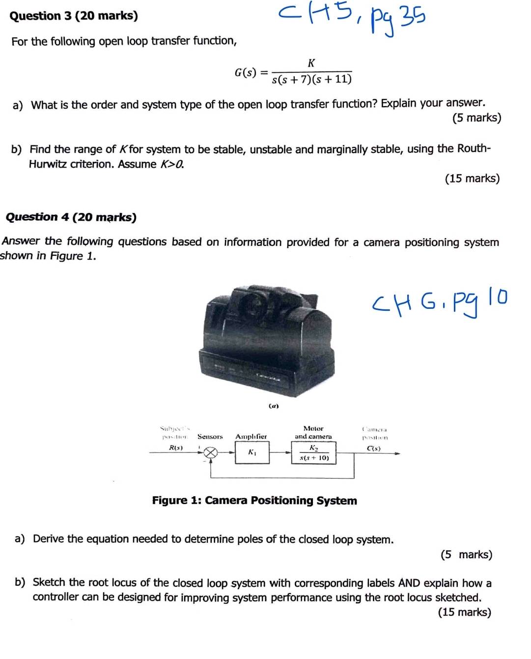 For the following open loop transfer function,
G(s)= K/s(s+7)(s+11) 
a) What is the order and system type of the open loop transfer function? Explain your answer. 
(5 marks) 
b) Find the range of Kfor system to be stable, unstable and marginally stable, using the Routh- 
Hurwitz criterion. Assume K>0. 
(15 marks) 
Question 4 (20 mạrks) 
Answer the following questions based on information provided for a camera positioning system 
shown in Figure 1. 
(a) 
Subject's Motor Canera 
pashur Sensors Amplfier and camera positon
R(s)
K_1 frac K_2s(s+10) C(s)
Figure 1: Camera Positioning System 
a) Derive the equation needed to determine poles of the closed loop system. 
(5 marks) 
b) Sketch the root locus of the closed loop system with corresponding labels AND explain how a 
controller can be designed for improving system performance using the root locus sketched. 
(15 marks)