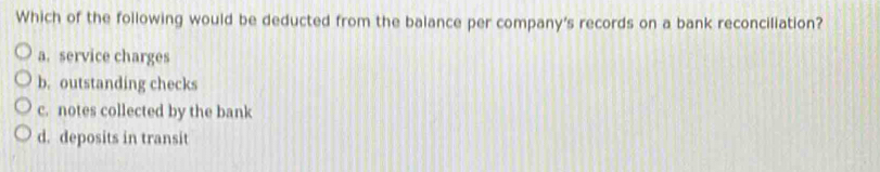 Which of the following would be deducted from the balance per company's records on a bank reconciliation?
a. service charges
b. outstanding checks
c. notes collected by the bank
d. deposits in transit