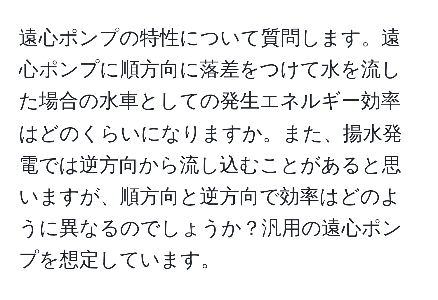 遠心ポンプの特性について質問します。遠心ポンプに順方向に落差をつけて水を流した場合の水車としての発生エネルギー効率はどのくらいになりますか。また、揚水発電では逆方向から流し込むことがあると思いますが、順方向と逆方向で効率はどのように異なるのでしょうか？汎用の遠心ポンプを想定しています。