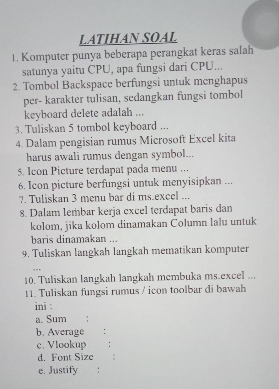 LATIHAN SOAL 
1. Komputer punya beberapa perangkat keras salah 
satunya yaitu CPU, apa fungsi dari CPU... 
2. Tombol Backspace berfungsi untuk menghapus 
per- karakter tulisan, sedangkan fungsi tombol 
keyboard delete adalah ... 
3. Tuliskan 5 tombol keyboard ... 
4. Dalam pengisian rumus Microsoft Excel kita 
harus awali rumus dengan symbol... 
5. Icon Picture terdapat pada menu ... 
6. Icon picture berfungsi untuk menyisipkan ... 
7. Tuliskan 3 menu bar di ms.excel ... 
8. Dalam lembar kerja excel terdapat baris dan 
kolom, jika kolom dinamakan Column lalu untuk 
baris dinamakan ... 
9. Tuliskan langkah langkah mematikan komputer 
… 
10. Tuliskan langkah langkah membuka ms.excel ... 
11. Tuliskan fungsi rumus / icon toolbar di bawah 
ini : 
a. Sum € : 
b. Average : 
c. Vlookup 
d. Font Size €： 
e. Justify :