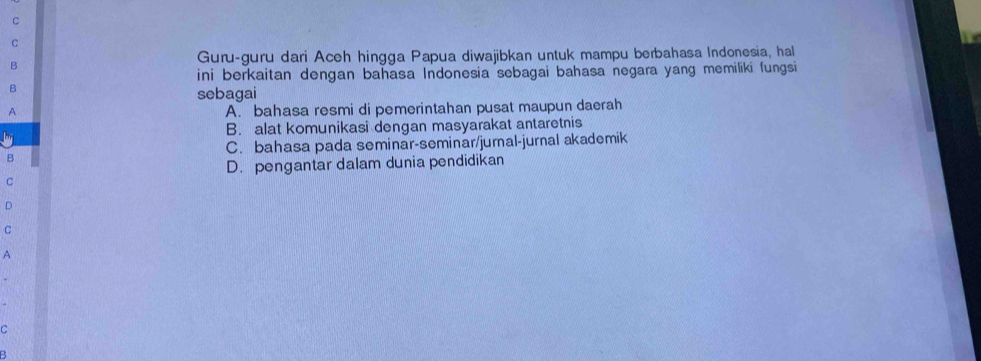 Guru-guru dari Aceh hingga Papua diwajibkan untuk mampu berbahasa Indonesia, hal
B
ini berkaitan dengan bahasa Indonesia sebagai bahasa negara yang memiliki fungsi
B
sebagai
A
A. bahasa resmi di pemerintahan pusat maupun daerah
B. alat komunikasi dengan masyarakat antaretnis
C. bahasa pada seminar-seminar/jurnal-jurnal akademik
B
D. pengantar dalam dunia pendidikan
C
D
C
A
C