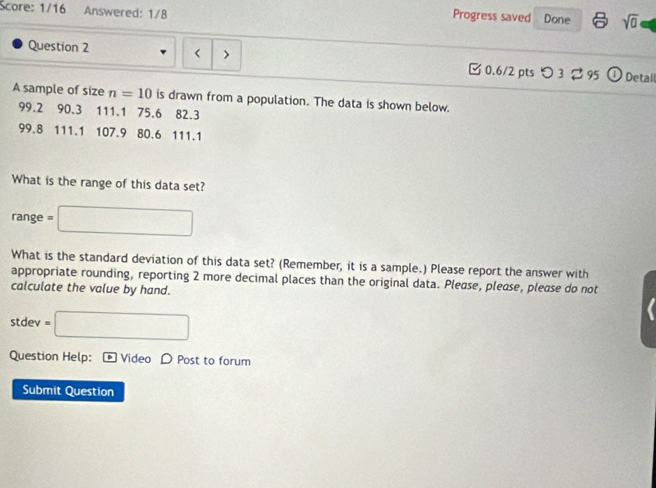 Score: 1/16 Answered: 1/8 
Progress saved Done sqrt(0) 
> 
Question 2 0.6/2 pts つ 3 □ 95 | Detail 
A sample of size n=10 is drawn from a population. The data is shown below.
99.2 90.3 111.1 75.6 82.3
99.8 111.1 107.9 80.6 111.1
What is the range of this data set? 
range =□
What is the standard deviation of this data set? (Remember, it is a sample.) Please report the answer with 
appropriate rounding, reporting 2 more decimal places than the original data. Pleøse, please, please do not 
calculate the value by hand. 
stdev =□ 
Question Help: Video D Post to forum 
Submit Question