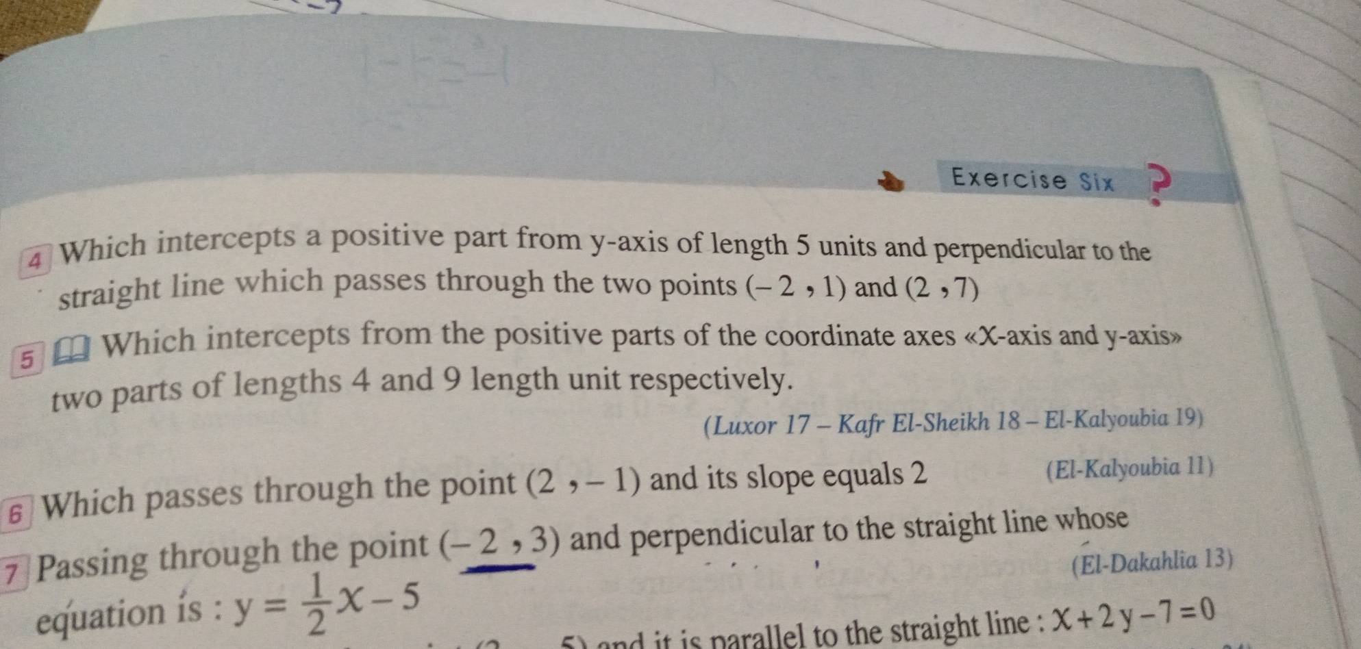 Exercise Six ? 
4 Which intercepts a positive part from y-axis of length 5 units and perpendicular to the 
straight line which passes through the two points (-2,1) and (2,7)
5 £ Which intercepts from the positive parts of the coordinate axes «X-axis and y-axis» 
two parts of lengths 4 and 9 length unit respectively. 
(Luxor 17 - Kafr El-Sheikh 18 - El-Kalyoubia 19) 
€ Which passes through the point (2,-1) and its slope equals 2 (El-Kalyoubia 11) 
7 Passing through the point (-2,3) and perpendicular to the straight line whose 
equation ís : y= 1/2 x-5 (El-Dakahlia 13) 
and it is parallel to the straight line : x+2y-7=0