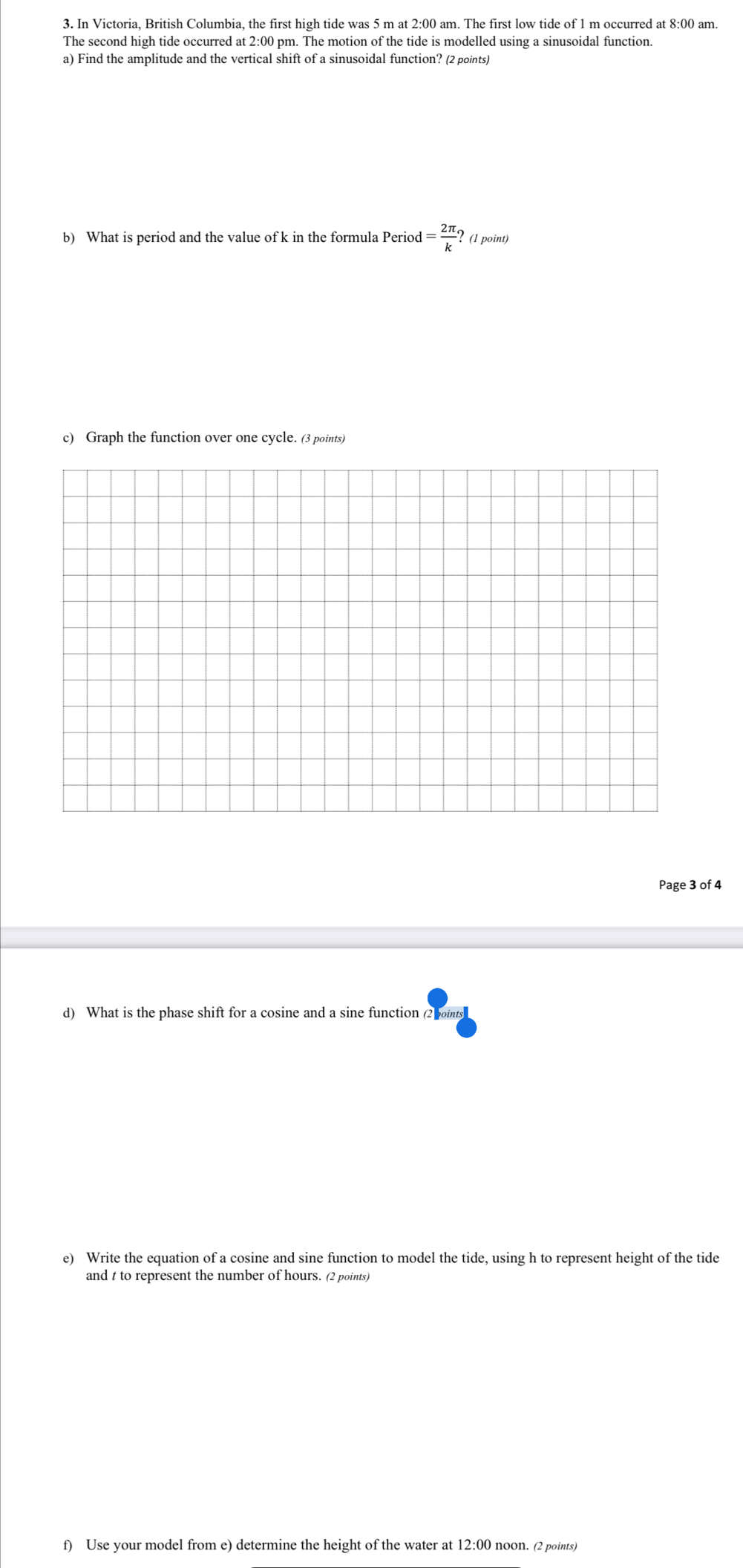 Trigonometric Functions (A. 
3. In Victoria, British Columbia, the first high tide was 5 m at 2:00 am. The first low tide of 1 m occurred at 8:00 am. 
The second high tide occurred at 2:00 pm. The motion of the tide is modelled using a sinusoidal function. a) Find 
amplitude and the vertical shift of a sinusoidal function? (2 points) 
b) What is period and the value of k in the formula Period = 2pa i/k ? (1 point) 
c) Graph the function over one cycle. (3 points) 
Page 3 of 4 
d) What is the phase shift for a cosine and a sine function (2 points) 
e) Write the equation of a cosine and sine function to model the tide, using h to represent height 
of the tide and t to represent the number of hours. (2 points) 
f) Use your model from e) determine the height of the water at 12:00 noon. (2 points) *** End *** 
Page 4 of 4