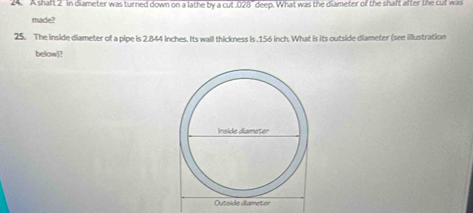 A shaft 2 in diameter was turned down on a lathe by a cut . 028" deep. What was the diameter of the shaft after the cut was 
made? 
25. The inside diameter of a pipe is 2.844 inches. Its wall thickness is . 156 inch. What is its outside diameter (see illustration 
below)?