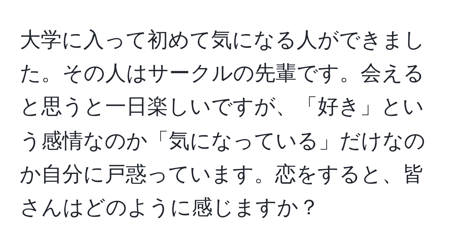 大学に入って初めて気になる人ができました。その人はサークルの先輩です。会えると思うと一日楽しいですが、「好き」という感情なのか「気になっている」だけなのか自分に戸惑っています。恋をすると、皆さんはどのように感じますか？