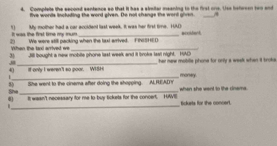 Complete the second sentence so that it has a similar meaning to the first one. Use between two and 
five words including the word given. Do not change the word given. _j@ 
1 My mother had a car accident last week. It was her first time. HAD 
It was the first time my mum _accident. 
2) We were still packing when the taxi arrived. FINISHED 
When the taxi arrived we_ 
3) Jll bought a new mobile phone last week and it broke last night. HAD 
、i_ her new mobile phone for only a week when it broke 
4) If only I weren't so poor. WISH 
1 
_money. 
5) She went to the cinema after doing the shopping. ALREADY 
She _when she went to the cinema. 
6) It wasn't necessary for me to buy tickets for the concert. HAVE 
_tickets for the concert. 
|