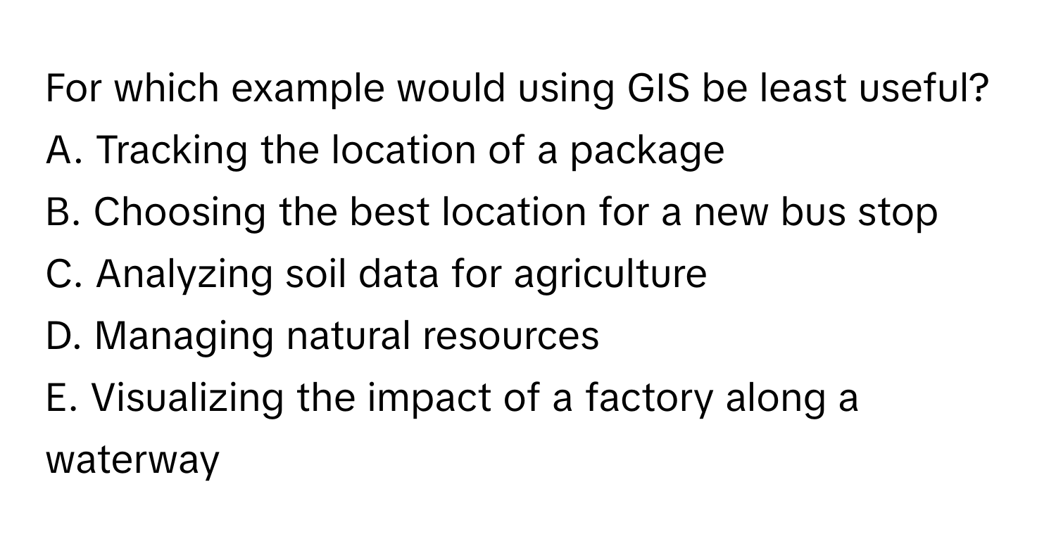 For which example would using GIS be least useful?

A. Tracking the location of a package
B. Choosing the best location for a new bus stop
C. Analyzing soil data for agriculture
D. Managing natural resources
E. Visualizing the impact of a factory along a waterway