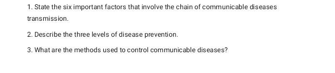 State the six important factors that involve the chain of communicable diseases 
transmission. 
2. Describe the three levels of disease prevention. 
3. What are the methods used to control communicable diseases?