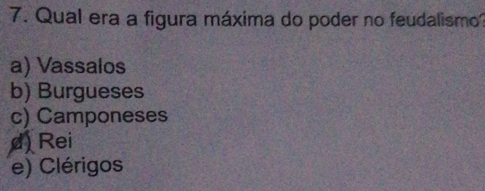 Qual era a figura máxima do poder no feudalismo
a) Vassalos
b) Burgueses
c) Camponeses
d) Rei
e) Clérigos