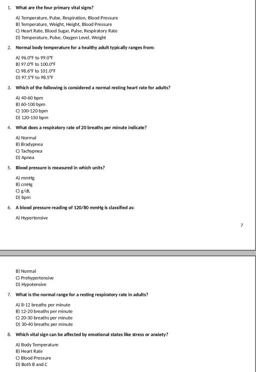 What are the four primary vital signs?
A) Temperature, Pulse, Respiration, Blood Pressure
B) Temperature, Weight, Height, Blood Pressure
C) Heart Rate, Blood Sugar, Pulse, Respiratory Rate
D) Temperature, Pulse, Oxygen Level, Weight
2. Normal body temperature for a healthy adult typically ranges from
A 96.0°F to 99.0°F
B) 97.0°F to 100.0°F
。 98.6°F to 101.0°F
D) 97.5°F to 98.5°F
3. Which of the following is considered a normal resting heart rate for adults?
A) 40-60 bpm
B) 60-100 bpm
C) 100-120 bpm
D) 120-150 bpm
4. What does a respiratory rate of 20 breaths per minute indicate?
A Normal
B) Bradypnea
C) Tachypnea
D) Apnea
5. Blood pressure is measured in which units?
A) mmHg
B) cmHg
C) g/dL
D) bpm
6. A blood pressure reading of 120/80 mmHg is classified as:
A) Hypertensive
7
B) Normal
C) Prehypertensive
D) Hypotensive
7. What is the normal range for a resting respiratory rate in adults?
A) 8-12 breaths per minute
B) 12-20 breaths per minute
C) 20-30 breaths per minute
D) 30-40 breaths per minute
8. Which vital sign can be affected by emotional states like stress or anxiety?
A Body Temperature
B) Heart Rate
C) Blood Pressure
D) Both B and C