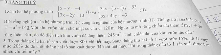 tháng thuỷ 
1.Cho hai hệ phương trình beginarrayl x+y=-4 3x-2y=13endarray. (1) v 2 beginarrayl 3ax-(b+1)y=93 bx+4ay=-3endarray. (II). 
Biết rằng nghiệm của hệ phương trình (I) cũng là nghiệm của hệ phương trình (II). Tính giá trị của biểu thức
T=a^2+b^2 2.Một khu vườn hình chữ nhật có chu vi 120m. Người ta mở rộng chiều dài thêm 5mvà chiều 
rộng thêm 3m, do đó diện tích khu vườn đã tăng thêm 245m^2. Tính chiều dài của khu vườn lúc đầu? 
3. Trong tháng đầu hai tổ sản xuất được 800 chi tiết máy. Sang tháng thứ hai, tổ I vượt mức 15%, tổ I vượ 
mức 20% do đó cuối tháng hai tổ sản xuất được 945 chi tiết máy. Hỏi trong tháng đầu tổ I sản xuất được bao 
nhiêu chi tiết máy ?