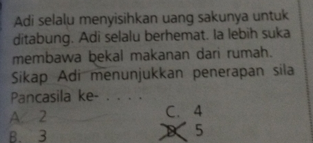 Adi selalu menyisihkan uang sakunya untuk
ditabung. Adi selalu berhemat. Ia lebih suka
membawa bekal makanan dari rumah.
Sikap Adi menunjukkan penerapan sila
Pancasila ke-_
A 2 C. 4
B. 3
5