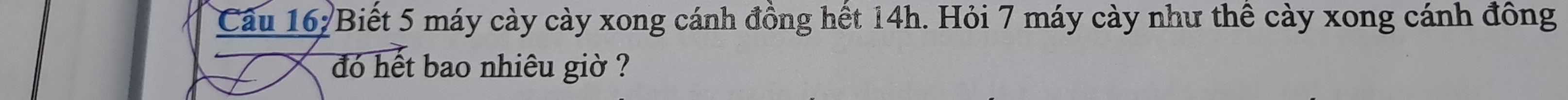 Cầu 162Biết 5 máy cày cày xong cánh đồng hết 14h. Hỏi 7 máy cày như thể cày xong cánh đông 
đó hết bao nhiêu giờ ?