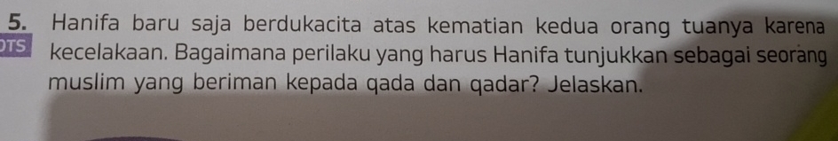 Hanifa baru saja berdukacita atas kematian kedua orang tuanya karena 
TS kecelakaan. Bagaimana perilaku yang harus Hanifa tunjukkan sebagai seoràng 
muslim yang beriman kepada qada dan qadar? Jelaskan.