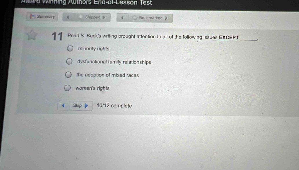 Award Winning Authors End-of-Lesson Test
Summary Skipped Bookmarked
11 Pearl S. Buck's writing brought attention to all of the following issues EXCEPT _.
minority rights
dysfunctional family relationships
the adoption of mixed races
women's rights
Skip 10/12 complete