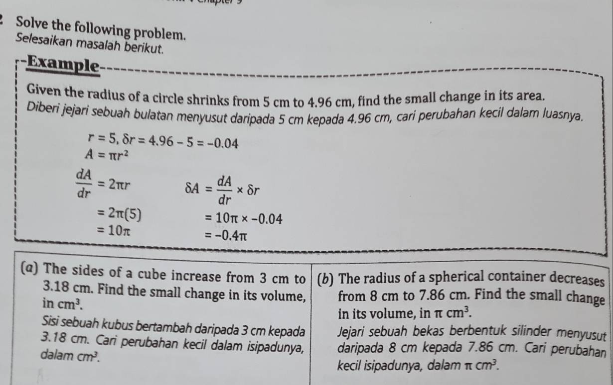 Solve the following problem. 
Selesaikan masalah berikut. 
-Example 
Given the radius of a circle shrinks from 5 cm to 4.96 cm, find the small change in its area. 
Diberi jejari sebuah bulatan menyusut daripada 5 cm kepada 4.96 cm, cari perubahan kecil dalam luasnya.
r=5,8r=4.96-5=-0.04
A=π r^2
 dA/dr =2π r delta A= dA/dr * delta r
=2π (5)
=10π * -0.04
=10π
=-0.4π
(@) The sides of a cube increase from 3 cm to (b) The radius of a spherical container decreases
3.18 cm. Find the small change in its volume, from 8 cm to 7.86 cm. Find the small change
incm^3. 
in its volume, in π cm^3. 
Sisi sebuah kubus bertambah daripada 3 cm kepada Jejari sebuah bekas berbentuk silinder menyusut
3.18 cm. Cari perubahan kecil dalam isipadunya, daripada 8 cm kepada 7.86 cm. Cari perubahan 
dalam cm^3. 
kecil isipadunya, dalam π cm^3.