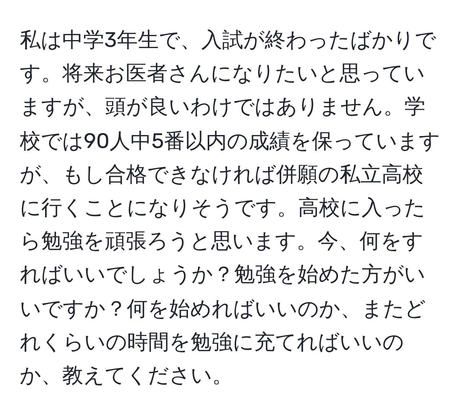 私は中学3年生で、入試が終わったばかりです。将来お医者さんになりたいと思っていますが、頭が良いわけではありません。学校では90人中5番以内の成績を保っていますが、もし合格できなければ併願の私立高校に行くことになりそうです。高校に入ったら勉強を頑張ろうと思います。今、何をすればいいでしょうか？勉強を始めた方がいいですか？何を始めればいいのか、またどれくらいの時間を勉強に充てればいいのか、教えてください。