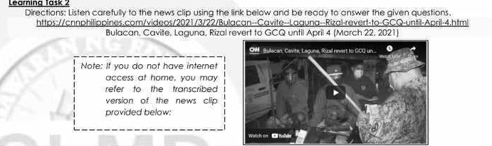 Learning Task 2 
Directions: Listen carefully to the news clip using the link below and be ready to answer the given questions. 
https://cnnphilippines.com/videos/2021/3/22/Bulacan--Cavite--Laguna--Rizal-revert-to-GCQ-until-April-4.html 
Bulacan, Cavite, Laguna, Rizal revert to GCQ until April 4 (March 22, 2021) 
Note: If you do not have internet 
access at home, you may 
refer to the transcribed 
version of the news clip 
provided below: