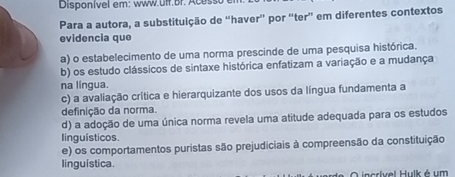 Disponível em: www.ulf Br. A cesso 
Para a autora, a substituição de “haver” por “ter” em diferentes contextos
evidencia que
a) o estabelecimento de uma norma prescinde de uma pesquisa histórica.
b) os estudo clássicos de sintaxe histórica enfatizam a variação e a mudança
na língua.
c) a avaliação crítica e hierarquizante dos usos da língua fundamenta a
definição da norma.
d) a adoção de uma única norma revela uma atitude adequada para os estudos
linguísticos.
e) os comportamentos puristas são prejudiciais à compreensão da constituição
linguística.
O incrível Hulk é um