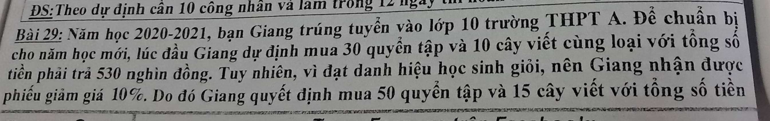 ĐS:Theo dự định cân 10 công nhân và làm trong 12 ngày 
Bài 29: Năm học 2020-2021, bạn Giang trúng tuyển yào lớp 10 trường THPT A. Để chuẩn bị 
cho năm học mới, lúc đầu Giang dự định mua 30 quyển tập và 10 cây viết cùng loại với tổng số 
tiền phải trả 530 nghìn đồng. Tuy nhiên, vì đạt danh hiệu học sinh giỏi, nên Giang nhận được 
phiếu giảm giá 10%. Do đó Giang quyết định mua 50 quyển tập và 15 cây viết với tổng số tiền