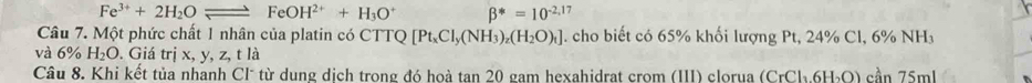 Fe^(3+)+2H_2Oleftharpoons FeOH^(2+)+H_3O^+ beta^*=10^(-2,17)
Câu 7. Một phức chất 1 nhân của platin có CTTQ Q [Pt_xCl_y(NH_3)_z(H_2O)_t]. cho biết có 65% khối lượng Pt, 24% Cl, 6% NH 
và 6% H_2O. Giá trị x, y, z, t là 
Câu 8. Khi kết tủa nhanh Cl* từ dung dịch trong đó hoà tan 20 gam hexahidrat crom (III) clorua (CrCl_3.6H_2O) cần 75ml