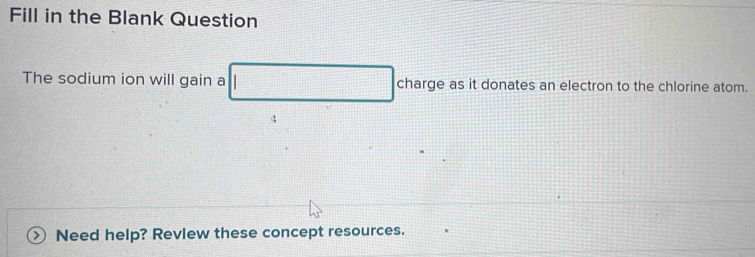 Fill in the Blank Question 
The sodium ion will gain a as it donates an electron to the chlorine atom. 
4 
Need help? Review these concept resources.