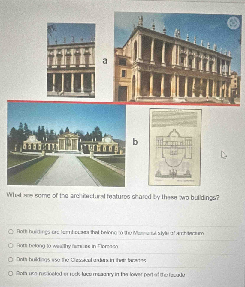 a
b
What are some of the architectural features shared by these two buildings?
Both buildings are farmhouses that belong to the Mannerist style of architecture
Both belong to wealthy families in Florence
Both buildings use the Classical orders in their facades
Both use rusticated or rock-face masonry in the lower part of the facade