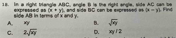 In a right triangle ABC, angle B is the right angle, side AC can be
expressed as (x+y) , and side BC can be expressed as (x-y). Find
side AB in terms of x and y.
A. xy B. sqrt(xy)
C. 2sqrt(xy) D. xy/2