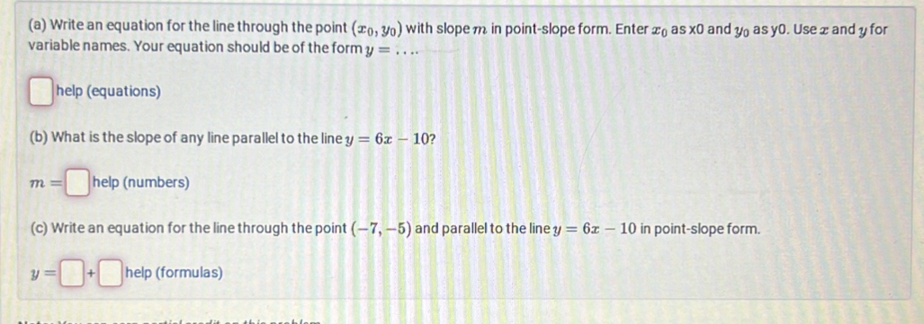 Write an equation for the line through the point (x_0,y_0) with slope m in point-slope form. Enter x_0 a s* 0 and y_0 as y0. Use x and y for 
variable names. Your equation should be of the form y= _  ... 
□ help (equations) 
(b) What is the slope of any line parallel to the line y=6x-10 2
m=□ help (numbers) 
(c) Write an equation for the line through the point (-7,-5) and parallel to the line y=6x-10 in point-slope form.
y=□ +□ help (formulas)