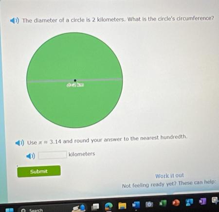 The diameter of a circle is 2 kilometers. What is the circle's circumference?
Use π approx 3.14 and round your answer to the nearest hundredth.
) kilo neter
Submit
Work it out
Not feeling ready yet? These can help: