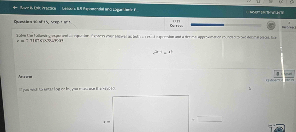 Save & Exit Practice Lesson: 6.5 Exponential and Logarithmic E... CHASIDY SMITH-WILHITE 
Question 10 of 15, Step 1 of 1 7/15
2 
Correct Incorrec 
Solve the following exponential equation. Express your answer as both an exact expression and a decimal approximation rounded to two decimal places. Use
e=2.71828182845905.
e^(2x-4)=5^(frac x)7
ypad 
Answer 
Keyboard S ricuts 
If you wish to enter log or In, you must use the keypad.
x= BETA