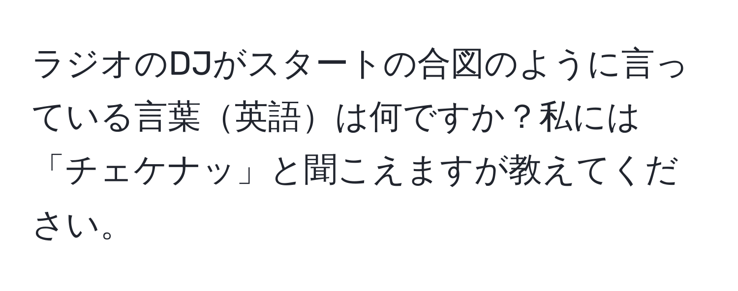 ラジオのDJがスタートの合図のように言っている言葉英語は何ですか？私には「チェケナッ」と聞こえますが教えてください。