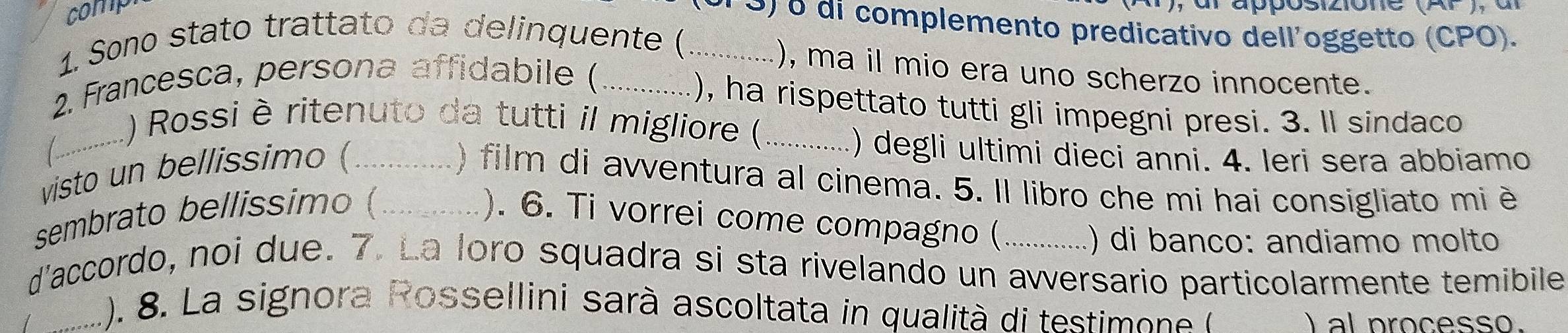 comp 
P 9) o di complemento predicativo dell'oggetto (CPO). 
1. Sono stato trattato da delinquente (_ 
.), ma il mio era uno scherzo innocente. 
2. Francesca, persona affidabile (_ 
.), ha rispettato tutti gli impegni presi. 3. ll sindaco 
_1) Rossi èritenuto da tutti il migliore (_ 
visto un bellissimo (_ 
) degli ultimi dieci anni. 4. Ieri sera abbiamo 
) film di avventura al cinema. 5. Il libro che mi hai consigliato mi è 
sembrato bellissimo (_ ). 6. Ti vorrei come compagno ( 
() di banço: andiamo molto 
d'accordo, noi due. 7. La loro squadra si sta rivelando un avversario particolarmente temibile 
(). 8. La signora Rossellini sarà ascoltata in qualità di testimone 
/ _I al processo.