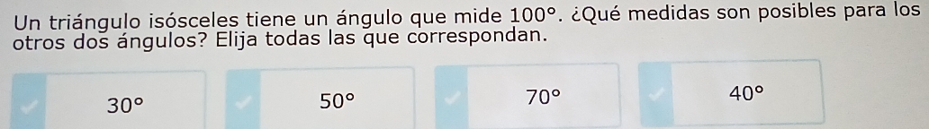 Un triángulo isósceles tiene un ángulo que mide . ¿Qué medidas son posibles para los 100°
otros dos ángulos? Elija todas las que correspondan.
30°
50°
70°
40°