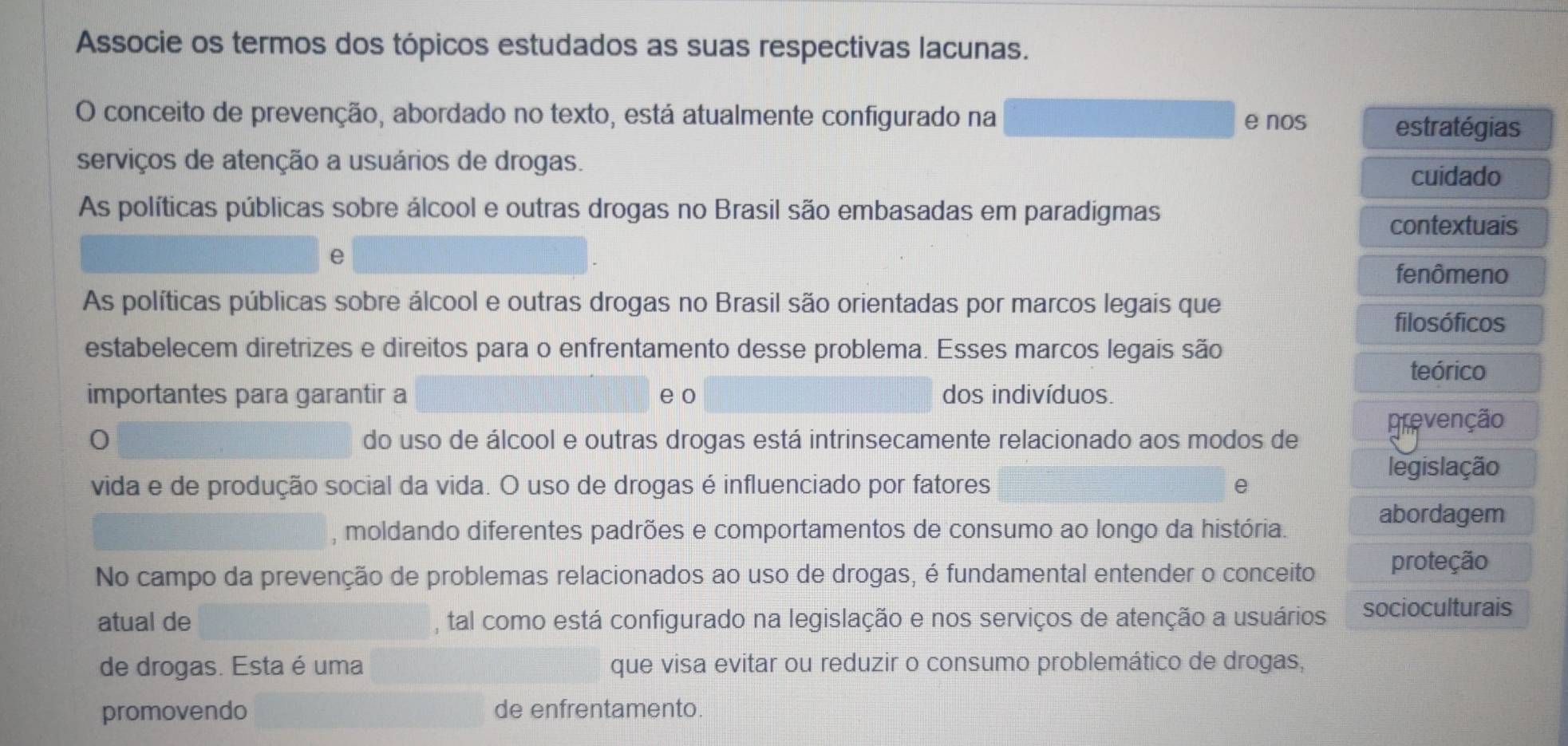 Associe os termos dos tópicos estudados as suas respectivas lacunas. 
O conceito de prevenção, abordado no texto, está atualmente configurado na e nos 
estratégias 
serviços de atenção a usuários de drogas. 
cuidado 
As políticas públicas sobre álcool e outras drogas no Brasil são embasadas em paradigmas 
contextuais 
e 
fenômeno 
As políticas públicas sobre álcool e outras drogas no Brasil são orientadas por marcos legais que 
filosóficos 
estabelecem diretrizes e direitos para o enfrentamento desse problema. Esses marcos legais são 
teórico 
importantes para garantir a e o dos indivíduos. 
prevenção 
0 do uso de álcool e outras drogas está intrinsecamente relacionado aos modos de 
legislação 
vida e de produção social da vida. O uso de drogas é influenciado por fatores e 
abordagem 
, moldando diferentes padrões e comportamentos de consumo ao longo da história. 
No campo da prevenção de problemas relacionados ao uso de drogas, é fundamental entender o conceito proteção 
atual de , tal como está configurado na legislação e nos serviços de atenção a usuários socioculturais 
de drogas. Esta é uma que visa evitar ou reduzir o consumo problemático de drogas, 
promovendo de enfrentamento.