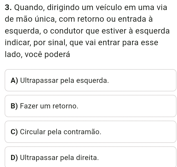 Quando, dirigindo um veículo em uma via
de mão única, com retorno ou entrada à
esquerda, o condutor que estiver à esquerda
indicar, por sinal, que vai entrar para esse
lado, você poderá
A) Ultrapassar pela esquerda.
B) Fazer um retorno.
C) Circular pela contramão.
D) Ultrapassar pela direita.