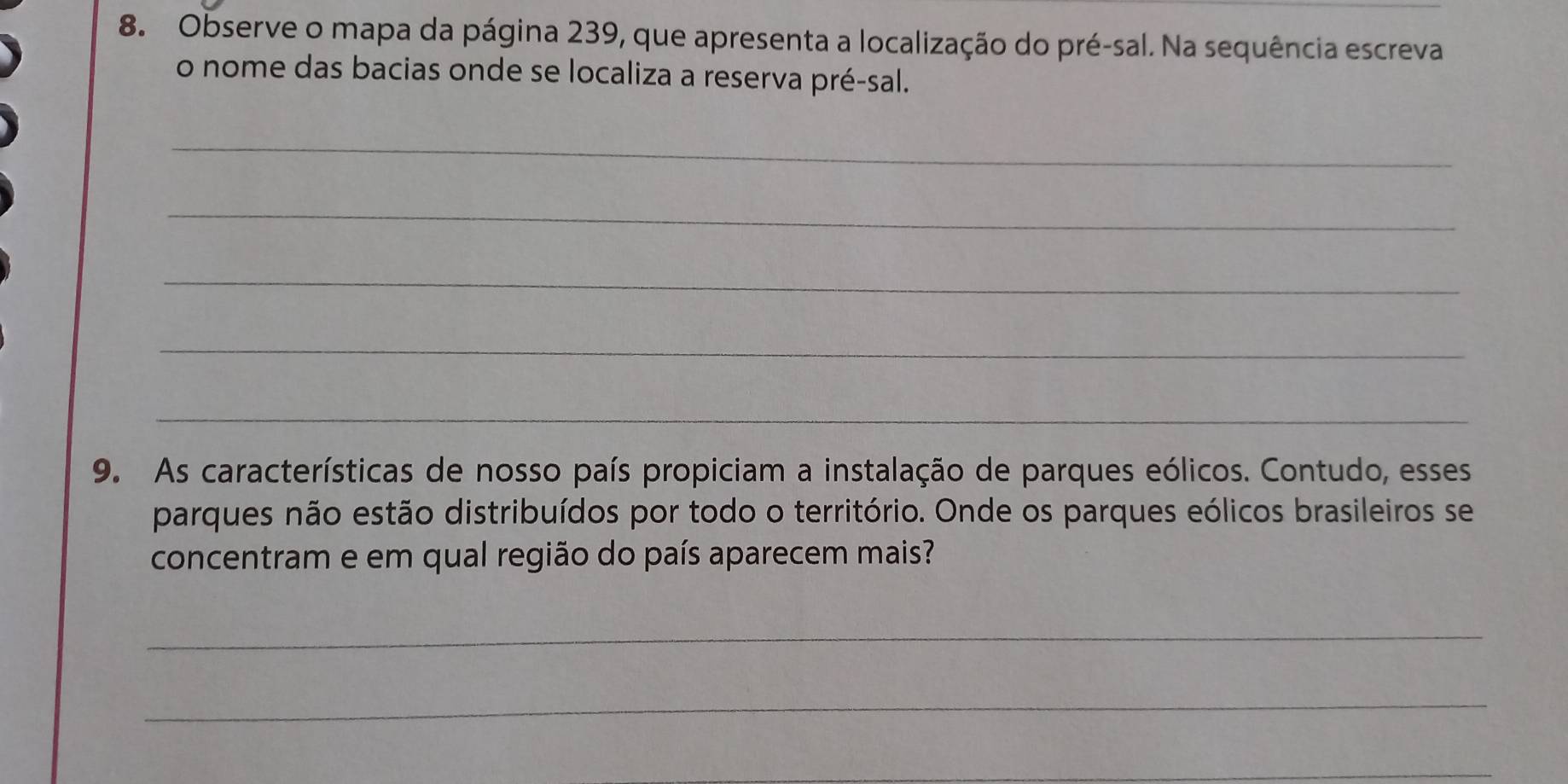 Observe o mapa da página 239, que apresenta a localização do pré-sal. Na sequência escreva 
o nome das bacias onde se localiza a reserva pré-sal. 
_ 
_ 
_ 
_ 
_ 
9. As características de nosso país propiciam a instalação de parques eólicos. Contudo, esses 
parques não estão distribuídos por todo o território. Onde os parques eólicos brasileiros se 
concentram e em qual região do país aparecem mais? 
_ 
_ 
_