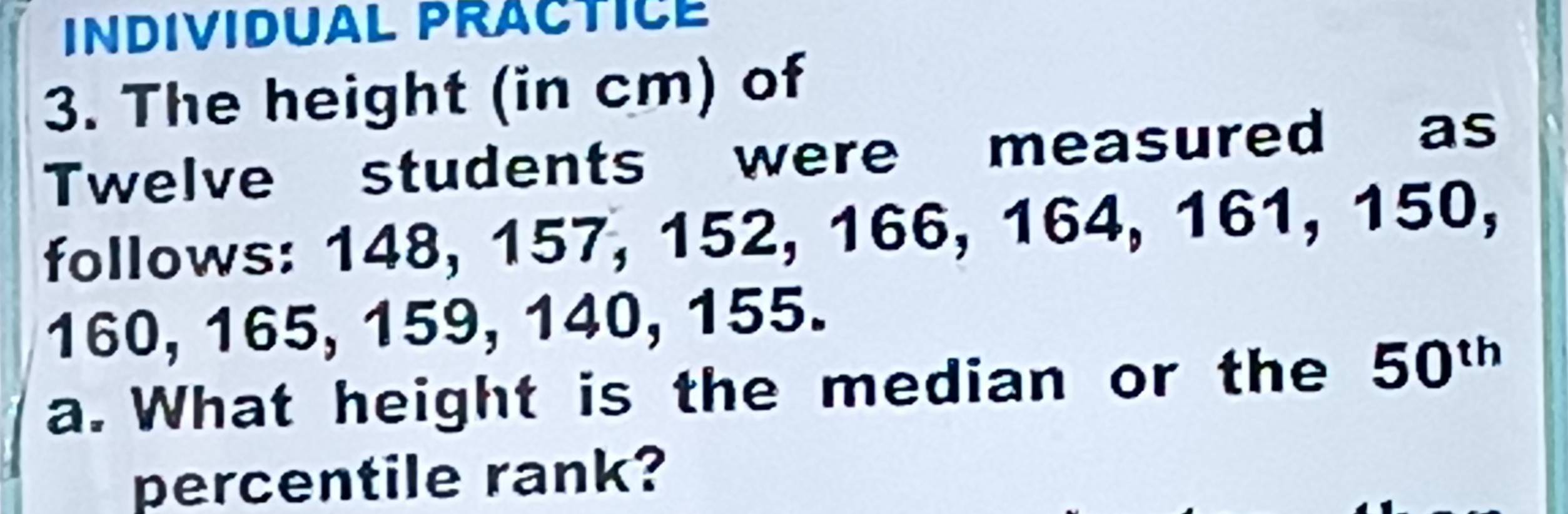 INDIVIDUAL PRACTICE 
3. The height (in cm) of 
Twelve students were measured as 
follows: 148, 157, 152, 166, 164, 161, 150,
160, 165, 159, 140, 155. 
a. What height is the median or the 50^(th)
percentile rank?