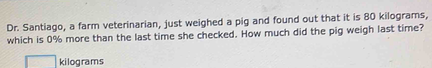 Dr. Santiago, a farm veterinarian, just weighed a pig and found out that it is 80 kilograms, 
which is 0% more than the last time she checked. How much did the pig weigh last time?
kilograms