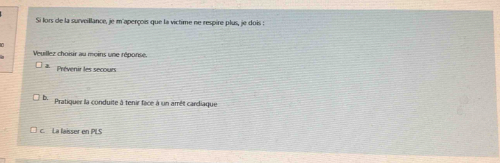 Si lors de la surveillance, je m'aperçois que la victime ne respire plus, je dois :
0
Ly Veuillez choisir au moins une réponse.
a Prévenir les secours
b. Pratiquer la conduite à tenir face à un arrêt cardiaque
c. La laisser en PLS