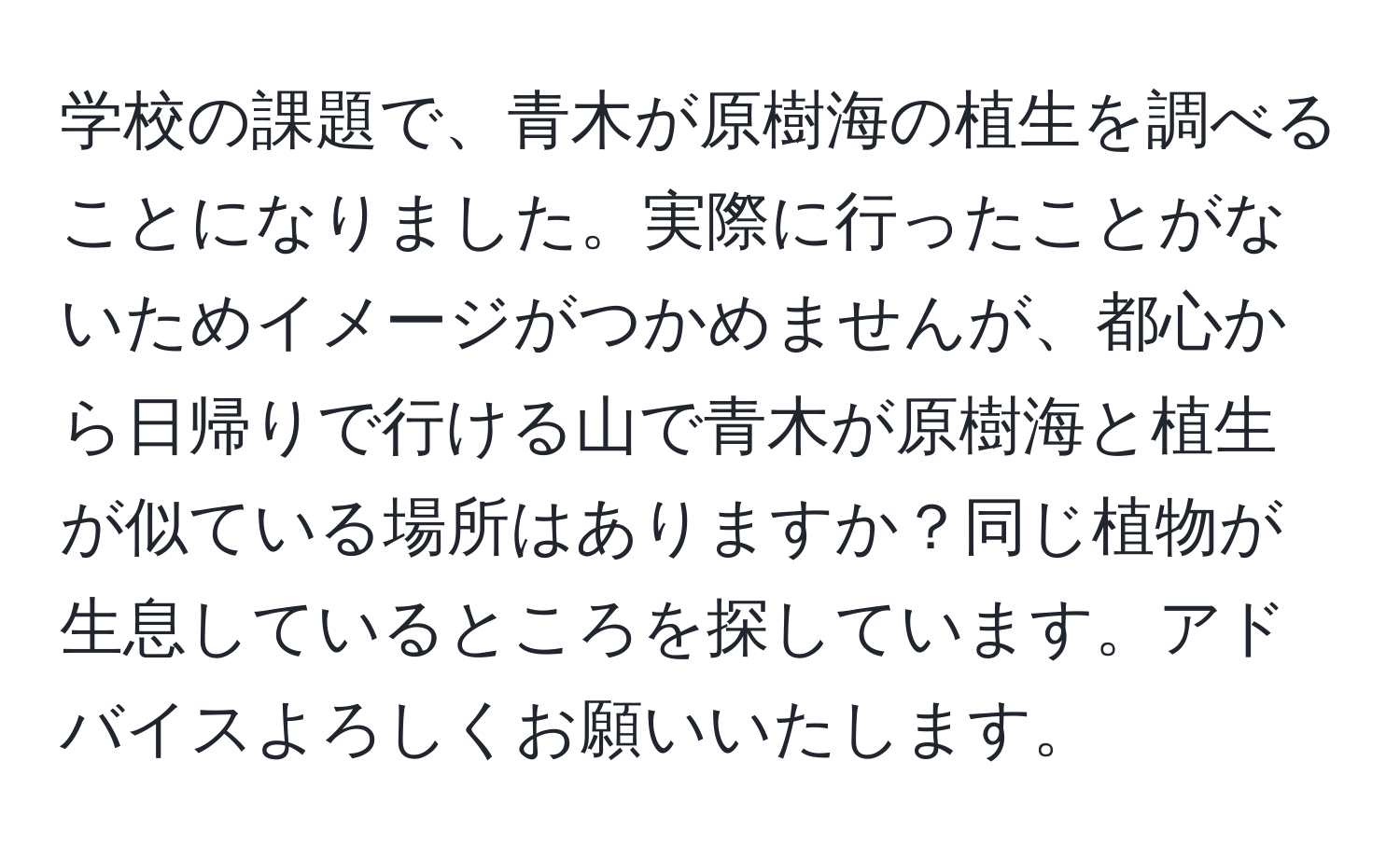 学校の課題で、青木が原樹海の植生を調べることになりました。実際に行ったことがないためイメージがつかめませんが、都心から日帰りで行ける山で青木が原樹海と植生が似ている場所はありますか？同じ植物が生息しているところを探しています。アドバイスよろしくお願いいたします。