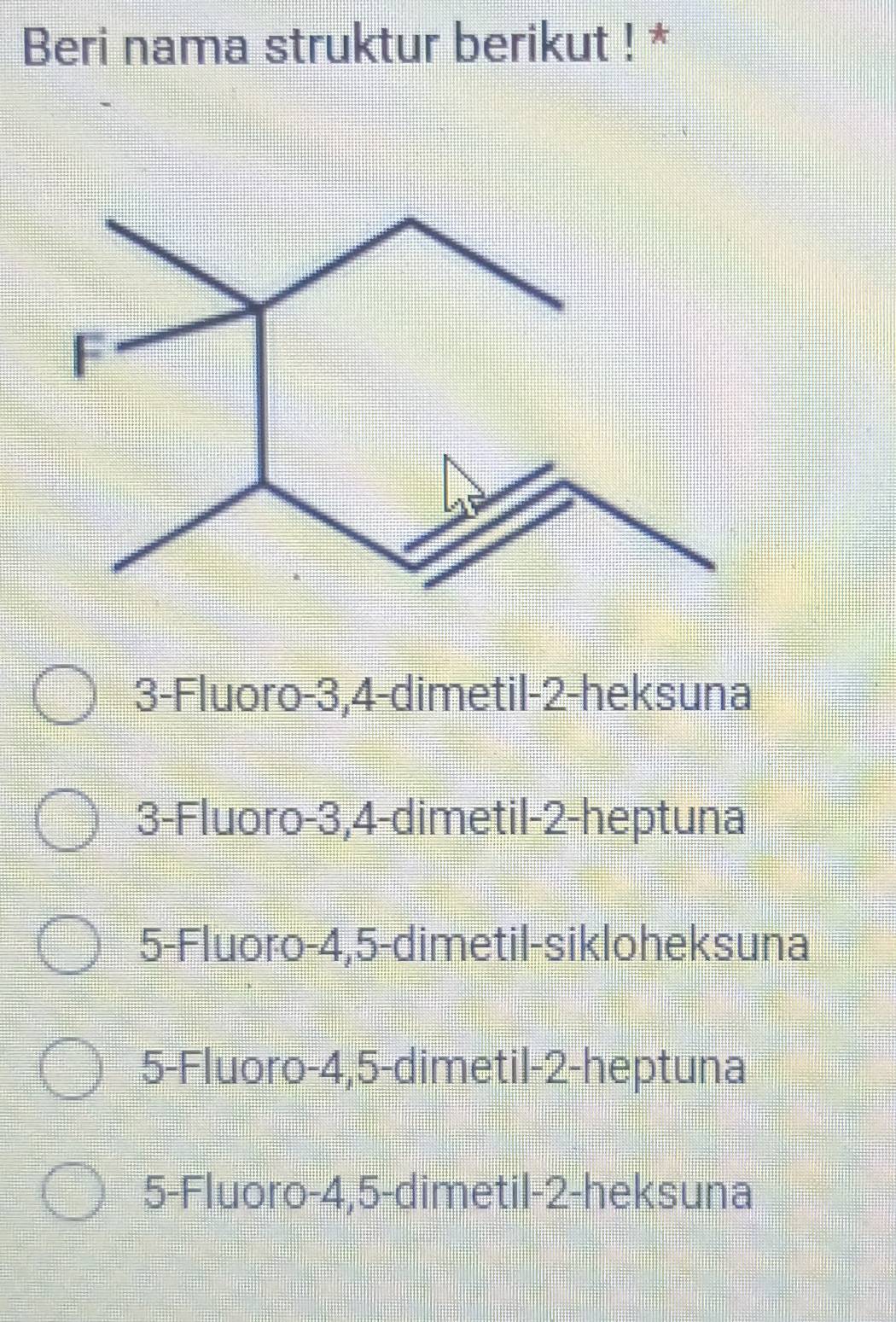 Beri nama struktur berikut ! *
3 -Fluoro -3, 4 -dimetil -2 -heksuna
3 -Fluoro -3, 4 -dimetil -2 -heptuna
5 -Fluoro -4, 5 -dimetil-sikloheksuna
5 -Fluoro -4, 5 -dimetil -2 -heptuna
5 -Fluoro -4, 5 -dimetil -2 -heksuna