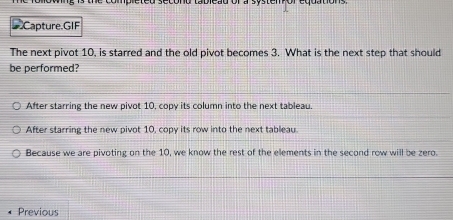 teu secónd tableãu or a systempor 
Capture.GIF
The next pivot 10, is starred and the old pivot becomes 3. What is the next step that should
be performed?
After starring the new pivot 10, copy its column into the next tableau.
After starring the new pivot 10, copy its row into the next tableau.
Because we are pivoting on the 10, we know the rest of the elements in the second row will be zero.
Previous