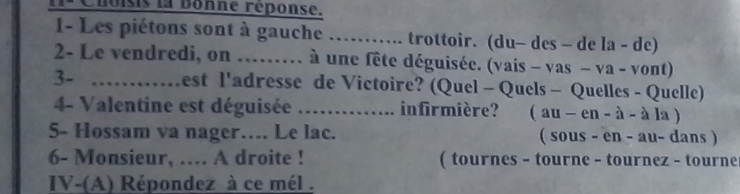 1ª Choisis la bonne réponse. 
1- Les piétons sont à gauche ……. trottoir. (du- des - de la-de 
2- Le vendredi, on ...... à une fête déguisée. (vais - v as-va-vont) 
3- …….. Lest l'adresse de Victoire? (Quel - Quels - Quelles - Quelle) 
4- Valentine est déguisée .............. infirmière? (au-en-a-ala)
5- Hossam va nager…. Le lac. ( sous - en - au- dans ) 
6- Monsieur, ….. A droite ! ( tournes - tourne - tournez - tourne 
IV-(A) Répondez à ce mél .