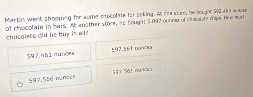 Martin went shopping for some chocolate for baking. At one store, he bought 592.464 ounces
of chocolate in bars. At another store, he bought 5.097 ounces of chocolate chips. How much
chocolate did he buy in all?
597.461 ounces 597.661 ounces
597.566 ounces 597.561 ounces