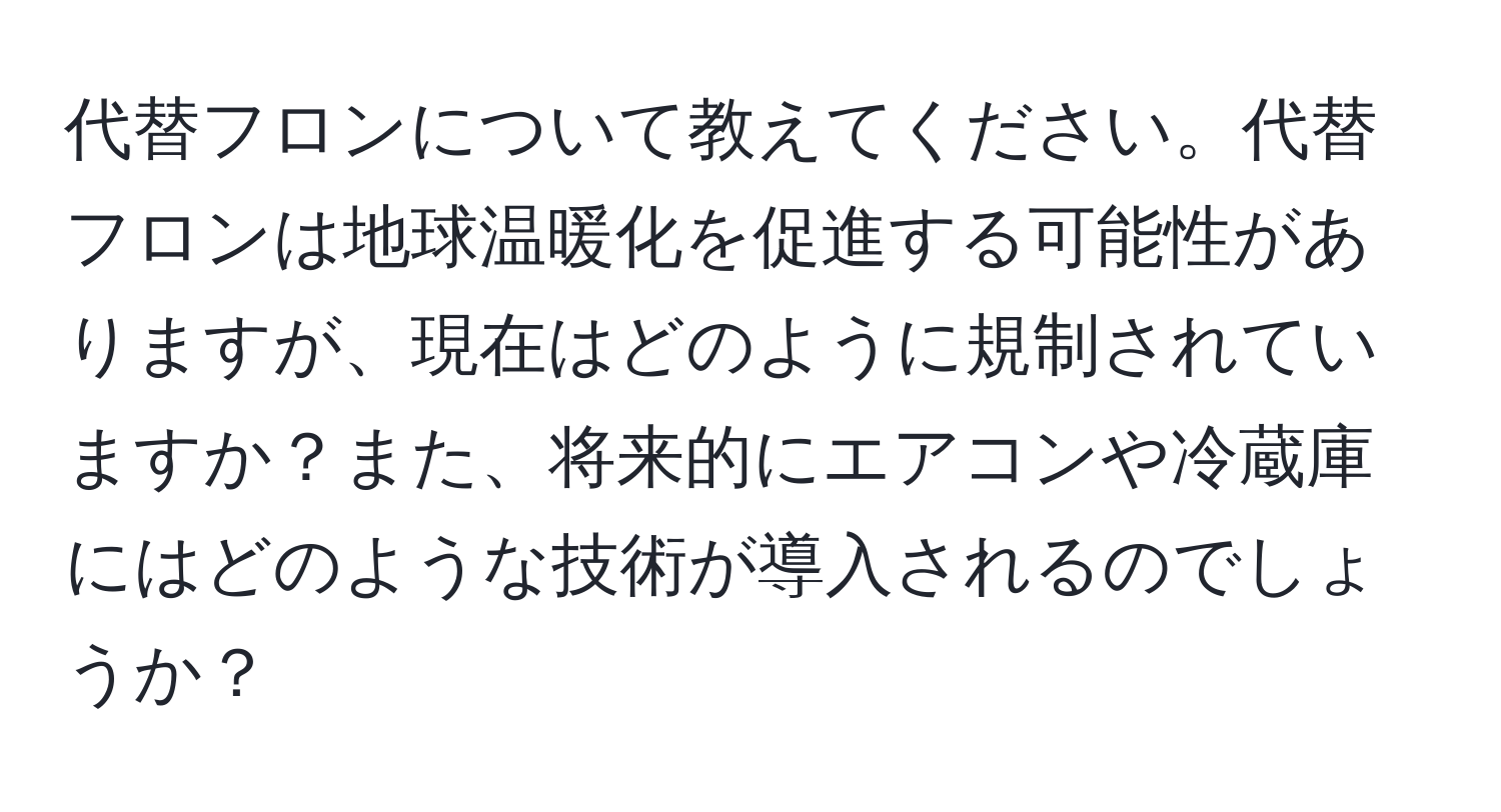 代替フロンについて教えてください。代替フロンは地球温暖化を促進する可能性がありますが、現在はどのように規制されていますか？また、将来的にエアコンや冷蔵庫にはどのような技術が導入されるのでしょうか？