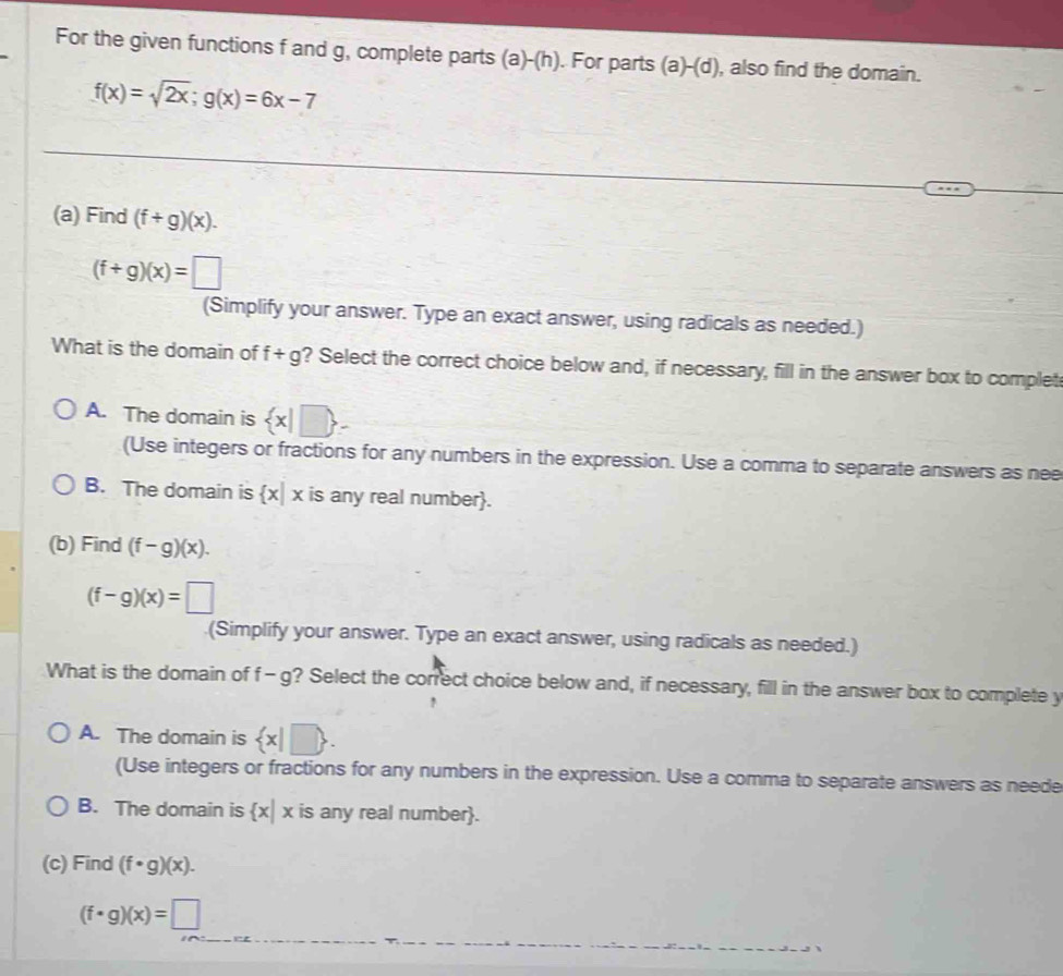 For the given functions f and g, complete parts (a)-(h). For parts (a)-(d) , also find the domain.
f(x)=sqrt(2x); g(x)=6x-7
(a) Find (f+g)(x).
(f+g)(x)=□
(Simplify your answer. Type an exact answer, using radicals as needed.)
What is the domain of f+g ? Select the correct choice below and, if necessary, fill in the answer box to complet
A. The domain is  x|□ 
(Use integers or fractions for any numbers in the expression. Use a comma to separate answers as nee
B. The domain is  x|x is any real number.
(b) Find (f-g)(x).
(f-g)(x)=□
(Simplify your answer. Type an exact answer, using radicals as needed.)
What is the domain of f- g? Select the correct choice below and, if necessary, fill in the answer box to complete y
A. The domain is  x|□ . 
(Use integers or fractions for any numbers in the expression. Use a comma to separate answers as neede
B. The domain is  x|x is any real number.
(c) Find (f· g)(x).
(f· g)(x)=□