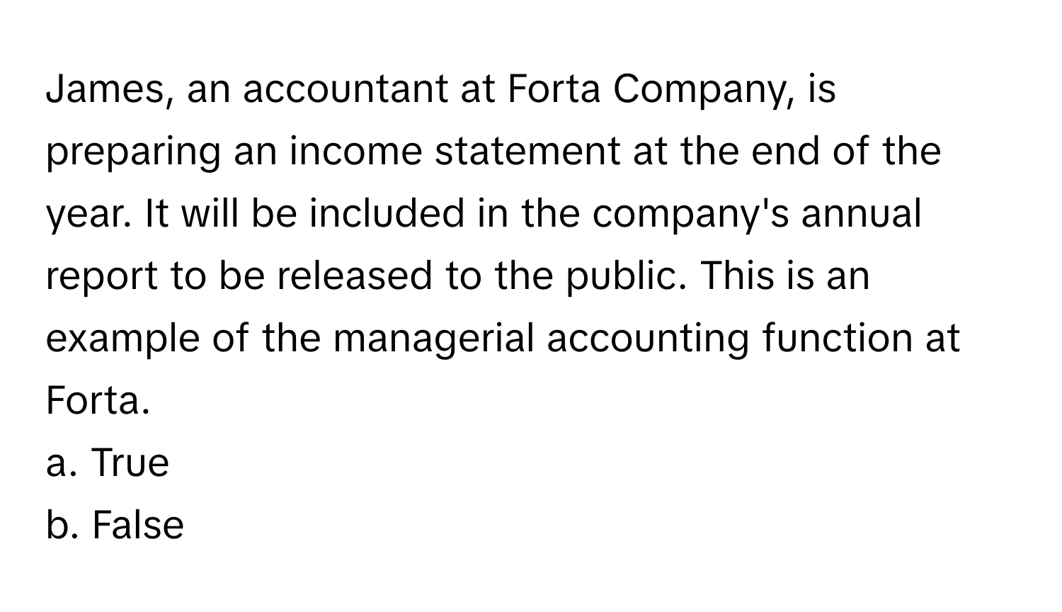 James, an accountant at Forta Company, is preparing an income statement at the end of the year. It will be included in the company's annual report to be released to the public. This is an example of the managerial accounting function at Forta.

a. True
b. False